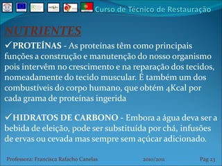NUTRIENTES PROTEÍNAS  - As proteínas têm como principais funções a construção e manutenção do nosso organismo pois intervêm no crescimento e na reparação dos tecidos, nomeadamente do tecido muscular. É também um dos combustíveis do corpo humano, que obtém 4Kcal por cada grama de proteínas ingerida HIDRATOS DE CARBONO  - Embora a água deva ser a bebida de eleição, pode ser substituída por chá, infusões de ervas ou cevada mas sempre sem açúcar adicionado. Professora: Francisca Rafacho Canelas  2010/2011  Pag    