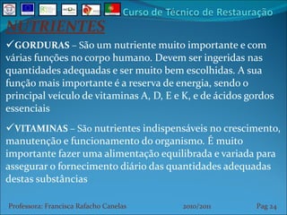 NUTRIENTES GORDURAS  – S ão um nutriente muito importante e com várias funções no corpo humano. Devem ser ingeridas nas quantidades adequadas e ser muito bem escolhidas. A sua função mais importante é a reserva de energia, sendo o principal veículo de vitaminas A, D, E e K, e de ácidos gordos essenciais VITAMINAS  – São  nutrientes indispensáveis no crescimento, manutenção e funcionamento do organismo. É muito importante fazer uma alimentação equilibrada e variada para assegurar o fornecimento diário das quantidades adequadas destas substâncias Professora: Francisca Rafacho Canelas  2010/2011  Pag    