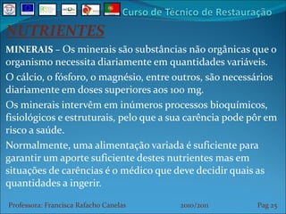 NUTRIENTES MINERAIS  –  Os minerais são substâncias não orgânicas que o organismo necessita diariamente em quantidades variáveis. O cálcio, o fósforo, o magnésio, entre outros, são necessários diariamente em doses superiores aos 100 mg. Os minerais intervêm em inúmeros processos bioquímicos, fisiológicos e estruturais, pelo que a sua carência pode pôr em risco a saúde. Normalmente, uma alimentação variada é suficiente para garantir um aporte suficiente destes nutrientes mas em situações de carências é o médico que deve decidir quais as quantidades a ingerir. Professora: Francisca Rafacho Canelas  2010/2011  Pag    