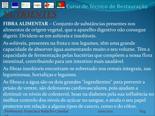 NUTRIENTES FIBRA ALIMENTAR  – Conjunto de substâncias presentes nos alimentos de origem vegetal, que o aparelho digestivo não consegue digerir. Dividem-se em solúveis e insolúveis. As solúveis, presentes na fruta e nos legumes, têm uma grande capacidade de absorver água aumentando muito o seu volume. Têm a capacidade de fermentação pelas bactérias que compõem a nossa flora intestinal, contribuindo para um intestino mais saudável. As fibras insolúveis encontram-se sobretudo nos cereais integrais, nas leguminosas, hortaliças e legumes.  As fibras e a água são os dois grandes "ingredientes" para prevenir a prisão de ventre, são defensoras cardiovasculares, pois ajudam a diminuir os níveis de colesterol, boas na diabetes pela sua influência no melhor controlo dos níveis de açúcar no sangue, e ainda o seu papel protector em relação a alguns tipos de cancro, como o do cólon. Professora: Francisca Rafacho Canelas  2010/2011  Pag    
