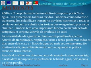 NUTRIENTES ÁGUA  –  O corpo humano de um adulto é composto por 60% de água. Está presente em todos os tecidos. Funciona como solvente e transportador, solubiliza e transporta os vários nutrientes a todas as células e também as substâncias tóxicas que o organismo precisa de eliminar. Também tem uma importante função na manutenção da temperatura corporal através da produção do suor. As necessidades de água do ser humano dependem das perdas. Através da transpiração, respiração, urina e fezes, perdemos todos os dias entre dois e 2,5 a 3 litros de água ou mais se a temperatura for muito elevada, em ambiente muito seco ou quando se pratica exercício físico intenso. Através dos alimentos obtemos cerca de metade da água necessária, o resto deve ser ingerido de preferência bebendo água, pelo menos, 1,5 litros por dia. Professora: Francisca Rafacho Canelas  2010/2011  Pag    