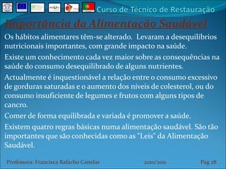 Importância da Alimentação Saudável Os hábitos alimentares têm-se alterado.  Levaram a desequilíbrios nutricionais importantes, com grande impacto na saúde. Existe um conhecimento cada vez maior sobre as consequências na saúde do consumo desequilibrado de alguns nutrientes. Actualmente é inquestionável a relação entre o consumo excessivo de gorduras saturadas e o aumento dos níveis de colesterol, ou do consumo insuficiente de legumes e frutos com alguns tipos de cancro.  Comer de forma equilibrada e variada é promover a saúde. Existem quatro regras básicas numa alimentação saudável. São tão importantes que são conhecidas como as "Leis" da Alimentação Saudável. Professora: Francisca Rafacho Canelas  2010/2011  Pag    