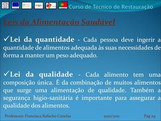 Leis da Alimentação Saudável Lei da quantidade  -  Cada pessoa deve ingerir a quantidade de alimentos adequada às suas necessidades de forma a manter um peso adequado. Lei da qualidade  -  Cada alimento tem uma composição única. É da combinação de muitos alimentos que surge uma alimentação de qualidade. Também a segurança higio-sanitária é importante para assegurar a qualidade dos alimentos. Professora: Francisca Rafacho Canelas  2010/2011  Pag    