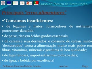 Principais “erros alimentares” Consumos insuficientes: de legumes e frutos, fornecedores de nutrientes protectores da saúde; de peixe, rico em ácidos gordos essenciais;  de cereais e seus derivados: o consumo de cereais muito "descascados" torna a alimentação muito mais pobre em fibras, vitaminas, minerais e gorduras de boa qualidade;  de leguminosas, importantíssimas todos os dias;  de água, a bebida por excelência! Professora: Francisca Rafacho Canelas  2010/2011  Pag    