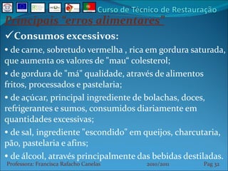 Principais “erros alimentares” Consumos excessivos: de carne, sobretudo vermelha , rica em gordura saturada, que aumenta os valores de "mau“ colesterol;  de gordura de "má" qualidade, através de alimentos fritos, processados e pastelaria; de açúcar, principal ingrediente de bolachas, doces, refrigerantes e sumos, consumidos diariamente em quantidades excessivas;  de sal, ingrediente "escondido" em queijos, charcutaria, pão, pastelaria e afins;  de álcool, através principalmente das bebidas destiladas. Professora: Francisca Rafacho Canelas  2010/2011  Pag    