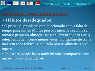 Principais “erros alimentares” Hábitos desadequados: O principal problema está relacionado com a falta de tempo para comer. Muitas pessoas iniciam o seu dia sem tomar o pequeno-almoço e no total fazem apenas 2 ou 3 refeições. Quem come menos vezes habitualmente come mais em cada refeição e controla pior os alimentos que ingere.  Pouca actividade física também não é compatível com um estilo de vida saudável. Professora: Francisca Rafacho Canelas  2010/2011  Pag    