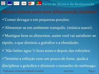 Regras básicas para uma Alimentação Saudável Comer devagar e em pequenas porções; Alimentar-se em ambiente tranquilo, (música suave); Mastigue bem os alimentos, assim você vai satisfazer-se rápido, o que diminui a gulodice e a obesidade; Não beber água ½ hora antes e depois das refeições; Termine a refeição com um pouco de fome, ajuda a disciplinar a gulodice e diminuir o tamanho do estômago; Professora: Francisca Rafacho Canelas  2010/2011  Pag    