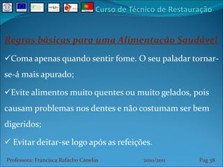 Regras básicas para uma Alimentação Saudável Coma apenas quando sentir fome. O seu paladar tornar-se-á mais apurado; Evite alimentos muito quentes ou muito gelados, pois causam problemas nos dentes e não costumam ser bem digeridos; Evitar deitar-se logo após as refeições. Professora: Francisca Rafacho Canelas  2010/2011  Pag    