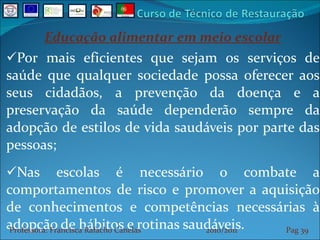 Educação alimentar em meio escolar Por mais eficientes que sejam os serviços de saúde que qualquer sociedade possa oferecer aos seus cidadãos, a prevenção da doença e a preservação da saúde dependerão sempre da adopção de estilos de vida saudáveis por parte das pessoas; Nas escolas é necessário o combate a comportamentos de risco e promover a aquisição de conhecimentos e competências necessárias à adopção de hábitos e rotinas saudáveis. Professora: Francisca Rafacho Canelas  2010/2011  Pag    
