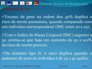 Consequências: Excesso de peso na ordem dos 40% duplica o risco de morte prematura, quando comparado com um indivíduo normoponderal (IMC entre 20 e 25); Com o Índice de Massa Corporal (IMC) superior a 30, estima-se que haja um aumento de 50 a 100% de risco de morte precoce; Na diabetes tipo II, o risco duplica quando o aumento de peso do indivíduo é de 24 a 40 quilos. Professora: Francisca Rafacho Canelas  2010/2011  Pag    