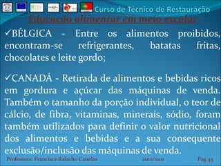Educação alimentar em meio escolar BÉLGICA - Entre os alimentos proibidos, encontram-se refrigerantes, batatas fritas, chocolates e leite gordo; CANADÁ - Retirada de alimentos e bebidas ricos em gordura e açúcar das máquinas de venda. Também o tamanho da porção individual, o teor de cálcio, de fibra, vitaminas, minerais, sódio, foram também utilizados para definir o valor nutricional dos alimentos e bebidas e a sua consequente exclusão/inclusão das máquinas de venda. Professora: Francisca Rafacho Canelas  2010/2011  Pag    