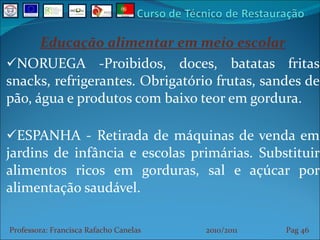 Educação alimentar em meio escolar NORUEGA -Proibidos, doces, batatas fritas snacks, refrigerantes. Obrigatório frutas, sandes de pão, água e produtos com baixo teor em gordura. ESPANHA - Retirada de máquinas de venda em jardins de infância e escolas primárias. Substituir alimentos ricos em gorduras, sal e açúcar por alimentação saudável. Professora: Francisca Rafacho Canelas  2010/2011  Pag    
