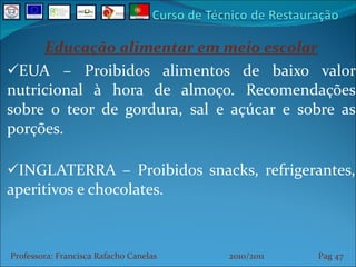 Educação alimentar em meio escolar EUA – Proibidos alimentos de baixo valor nutricional à hora de almoço. Recomendações sobre o teor de gordura, sal e açúcar e sobre as porções. INGLATERRA – Proibidos snacks, refrigerantes, aperitivos e chocolates. Professora: Francisca Rafacho Canelas  2010/2011  Pag    