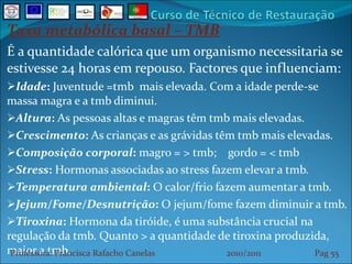 Taxa metabólica basal – TMB É a quantidade calórica que um organismo necessitaria se estivesse 24 horas em repouso. Factores que influenciam: Idade :  Juventude =tmb  mais elevada. Com a idade perde-se massa magra e a tmb diminui.  Altura :  As pessoas altas e magras têm tmb mais elevadas.  Crescimento :  As crianças e as grávidas têm tmb mais elevadas.  Composição corporal :  magro = > tmb;  gordo = < tmb Stress :  Hormonas associadas ao stress fazem elevar a tmb.  Temperatura ambiental :  O calor/frio fazem aumentar a tmb. Jejum/Fome/Desnutrição :  O jejum/fome fazem diminuir a tmb. Tiroxina :  Hormona da tiróide, é uma substância crucial na regulação da tmb. Quanto > a quantidade de tiroxina produzida, maior a tmb.  Professora: Francisca Rafacho Canelas  2010/2011  Pag    