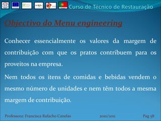 Objectivo do Menu engineering Conhecer essencialmente os valores da margem de contribuição com que os pratos contribuem para os proveitos na empresa. Nem todos os itens de comidas e bebidas vendem o mesmo número de unidades e nem têm todos a mesma margem de contribuição. Professora: Francisca Rafacho Canelas  2010/2011  Pag    