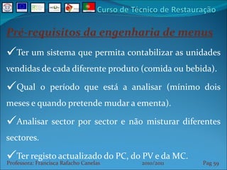 Pré-requisitos da engenharia de menus Ter um sistema que permita contabilizar as unidades vendidas de cada diferente produto (comida ou bebida). Qual o período que está a analisar (mínimo dois meses e quando pretende mudar a ementa). Analisar sector por sector e não misturar diferentes sectores. Ter registo actualizado do PC, do PV e da MC. Professora: Francisca Rafacho Canelas  2010/2011  Pag    