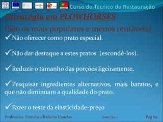Estratégia em PLOWHORSES (São os mais populares e menos rentáveis) Não oferecer como prato especial. Não dar destaque a estes pratos  (escondê-los). Reduzir o tamanho das porções ligeiramente. Pesquisar ingredientes alternativos, mais baratos, e que não diminuam a qualidade do prato. Fazer o teste da elasticidade-preço Professora: Francisca Rafacho Canelas  2010/2011  Pag    