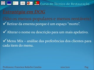 Estratégia em DOG (São os menos populares e menos rentáveis) Retirar da ementa porque é um espaço “morto”. Alterar o nome ou descrição para um mais apelativo. Menu Mix – análise das preferências dos clientes para cada item do menu. Professora: Francisca Rafacho Canelas  2010/2011  Pag    