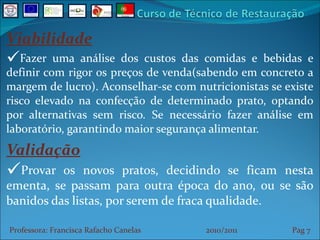 Viabilidade Fazer uma análise dos custos das comidas e bebidas e definir com rigor os preços de venda(sabendo em concreto a margem de lucro). Aconselhar-se com nutricionistas se existe risco elevado na confecção de determinado prato, optando por alternativas sem risco. Se necessário fazer análise em laboratório, garantindo maior segurança alimentar. Validação Provar os novos pratos, decidindo se ficam nesta ementa, se passam para outra época do ano, ou se são banidos das listas, por serem de fraca qualidade. Professora: Francisca Rafacho Canelas  2010/2011  Pag    