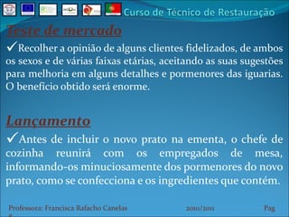Teste de mercado Recolher a opinião de alguns clientes fidelizados, de ambos os sexos e de várias faixas etárias, aceitando as suas sugestões para melhoria em alguns detalhes e pormenores das iguarias. O benefício obtido será enorme. Lançamento Antes de incluir o novo prato na ementa, o chefe de cozinha reunirá com os empregados de mesa, informando-os minuciosamente dos pormenores do novo prato, como se confecciona e os ingredientes que contém. Professora: Francisca Rafacho Canelas  2010/2011  Pag    