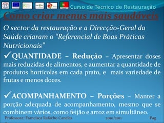 Como criar menus mais saudáveis O sector da restauração e a Direcção-Geral da Saúde criaram o “Referencial de Boas Práticas Nutricionais” QUANTIDADE – Redução  –  Apresentar doses mais reduzidas de alimentos, e aumentar a quantidade de produtos hortícolas em cada prato, e  mais variedade de frutas e menos doces. ACOMPANHAMENTO – Porções  – Manter a porção adequada de acompanhamento, mesmo que se combinem vários, como feijão e arroz em simultâneo. Professora: Francisca Rafacho Canelas  2010/2011  Pag    
