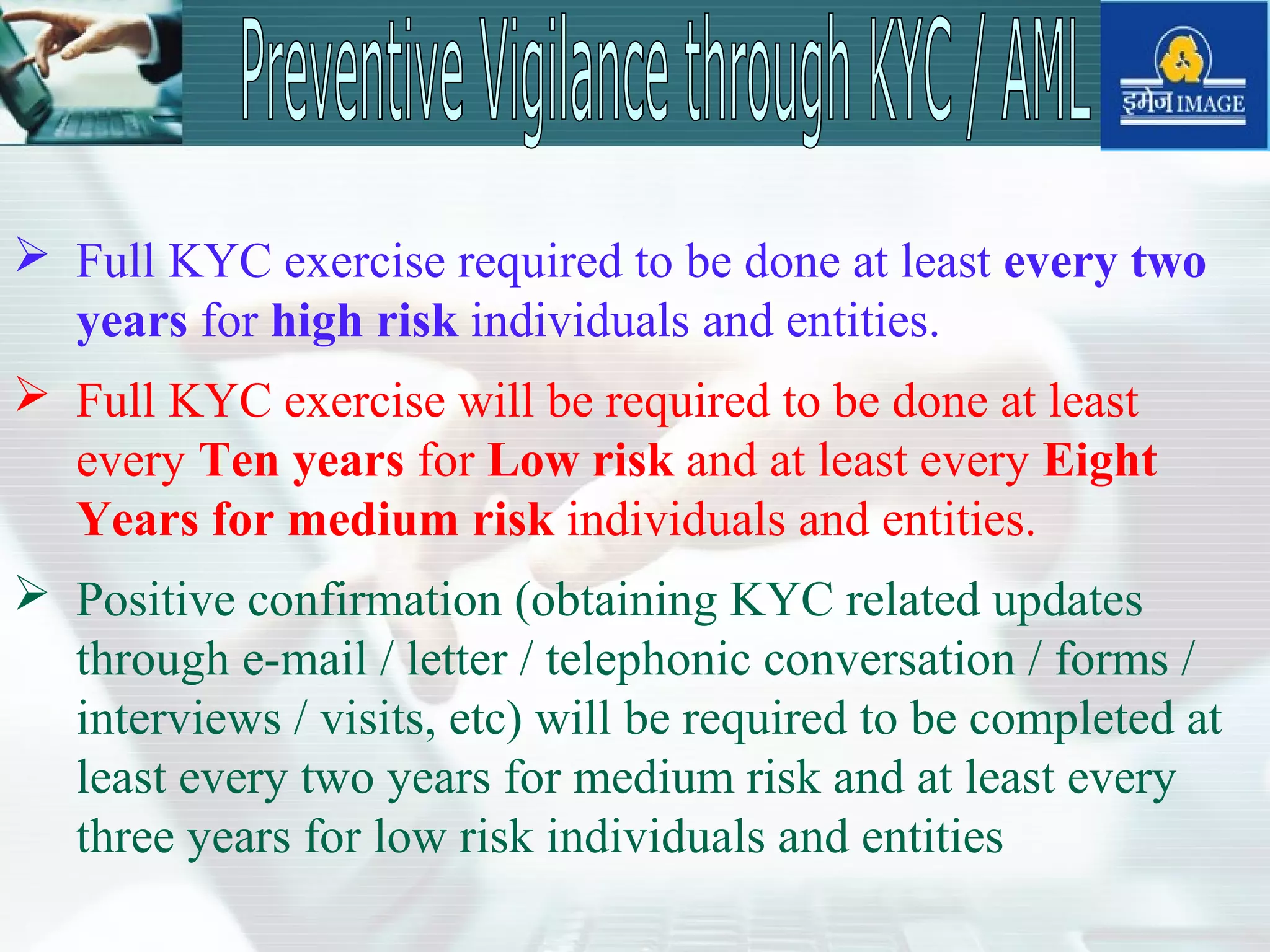  Full KYC exercise required to be done at least every two
years for high risk individuals and entities.
 Full KYC exercise will be required to be done at least
every Ten years for Low risk and at least every Eight
Years for medium risk individuals and entities.
 Positive confirmation (obtaining KYC related updates
through e-mail / letter / telephonic conversation / forms /
interviews / visits, etc) will be required to be completed at
least every two years for medium risk and at least every
three years for low risk individuals and entities
 