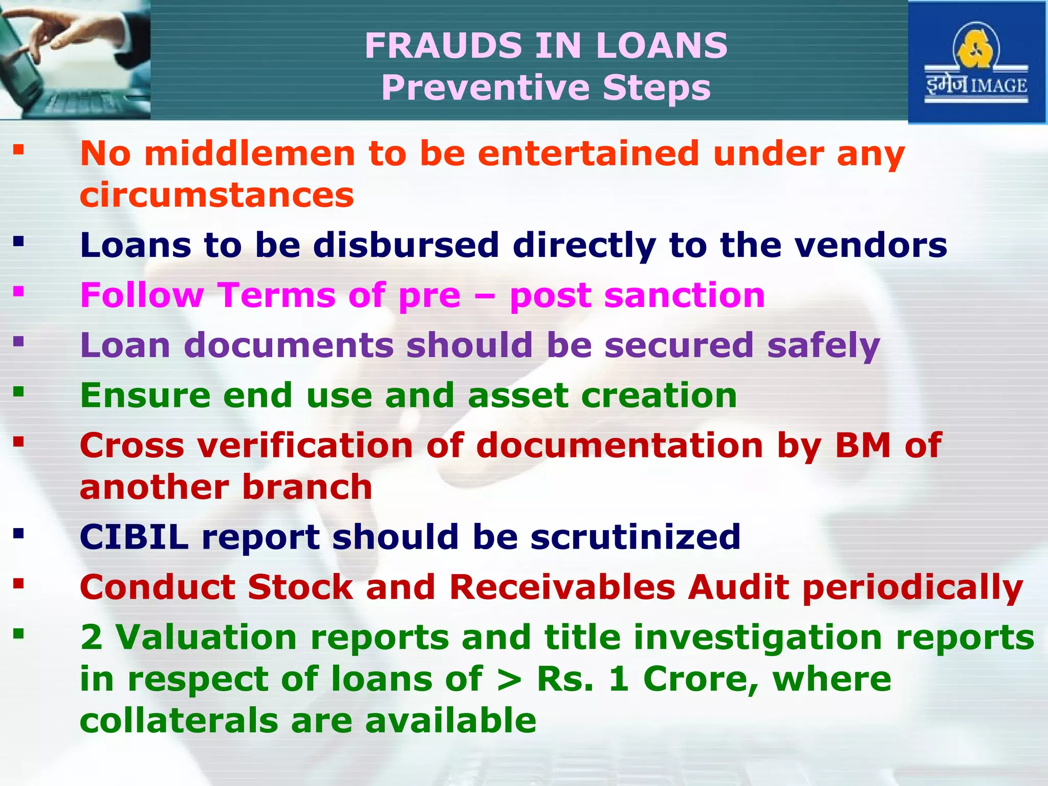  No middlemen to be entertained under any
circumstances
 Loans to be disbursed directly to the vendors
 Follow Terms of pre – post sanction
 Loan documents should be secured safely
 Ensure end use and asset creation
 Cross verification of documentation by BM of
another branch
 CIBIL report should be scrutinized
 Conduct Stock and Receivables Audit periodically
 2 Valuation reports and title investigation reports
in respect of loans of > Rs. 1 Crore, where
collaterals are available
FRAUDS IN LOANS
Preventive Steps
 