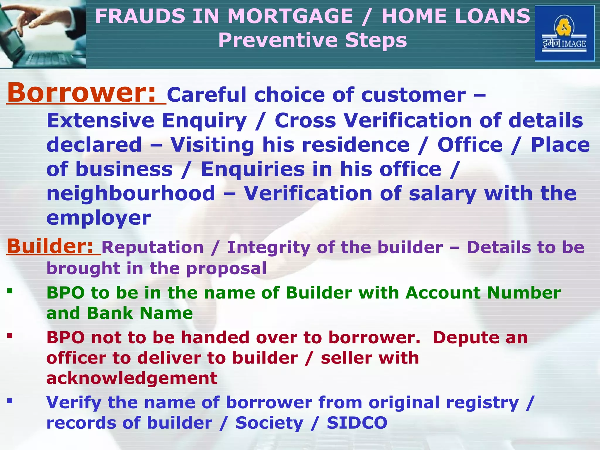 Borrower: Careful choice of customer –
Extensive Enquiry / Cross Verification of details
declared – Visiting his residence / Office / Place
of business / Enquiries in his office /
neighbourhood – Verification of salary with the
employer
Builder: Reputation / Integrity of the builder – Details to be
brought in the proposal
 BPO to be in the name of Builder with Account Number
and Bank Name
 BPO not to be handed over to borrower. Depute an
officer to deliver to builder / seller with
acknowledgement
 Verify the name of borrower from original registry /
records of builder / Society / SIDCO
FRAUDS IN MORTGAGE / HOME LOANS
Preventive Steps
 
