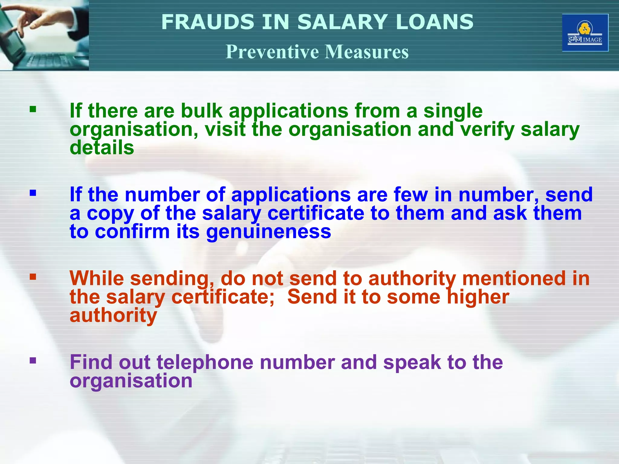  If there are bulk applications from a single
organisation, visit the organisation and verify salary
details
 If the number of applications are few in number, send
a copy of the salary certificate to them and ask them
to confirm its genuineness
 While sending, do not send to authority mentioned in
the salary certificate; Send it to some higher
authority
 Find out telephone number and speak to the
organisation
FRAUDS IN SALARY LOANS
Preventive Measures
 