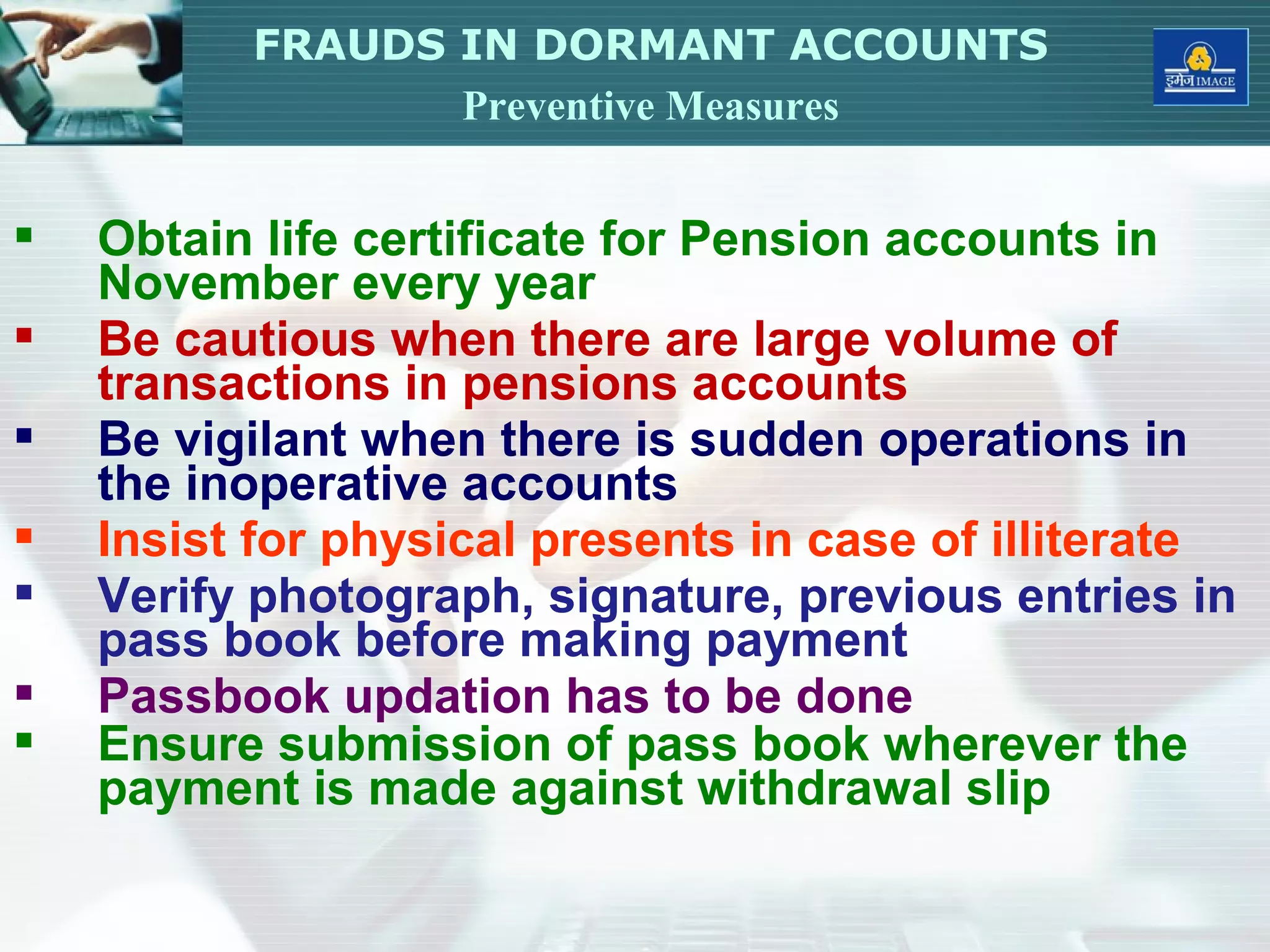  Obtain life certificate for Pension accounts in
November every year
 Be cautious when there are large volume of
transactions in pensions accounts
 Be vigilant when there is sudden operations in
the inoperative accounts
 Insist for physical presents in case of illiterate
 Verify photograph, signature, previous entries in
pass book before making payment
 Passbook updation has to be done
 Ensure submission of pass book wherever the
payment is made against withdrawal slip
FRAUDS IN DORMANT ACCOUNTS
Preventive Measures
 