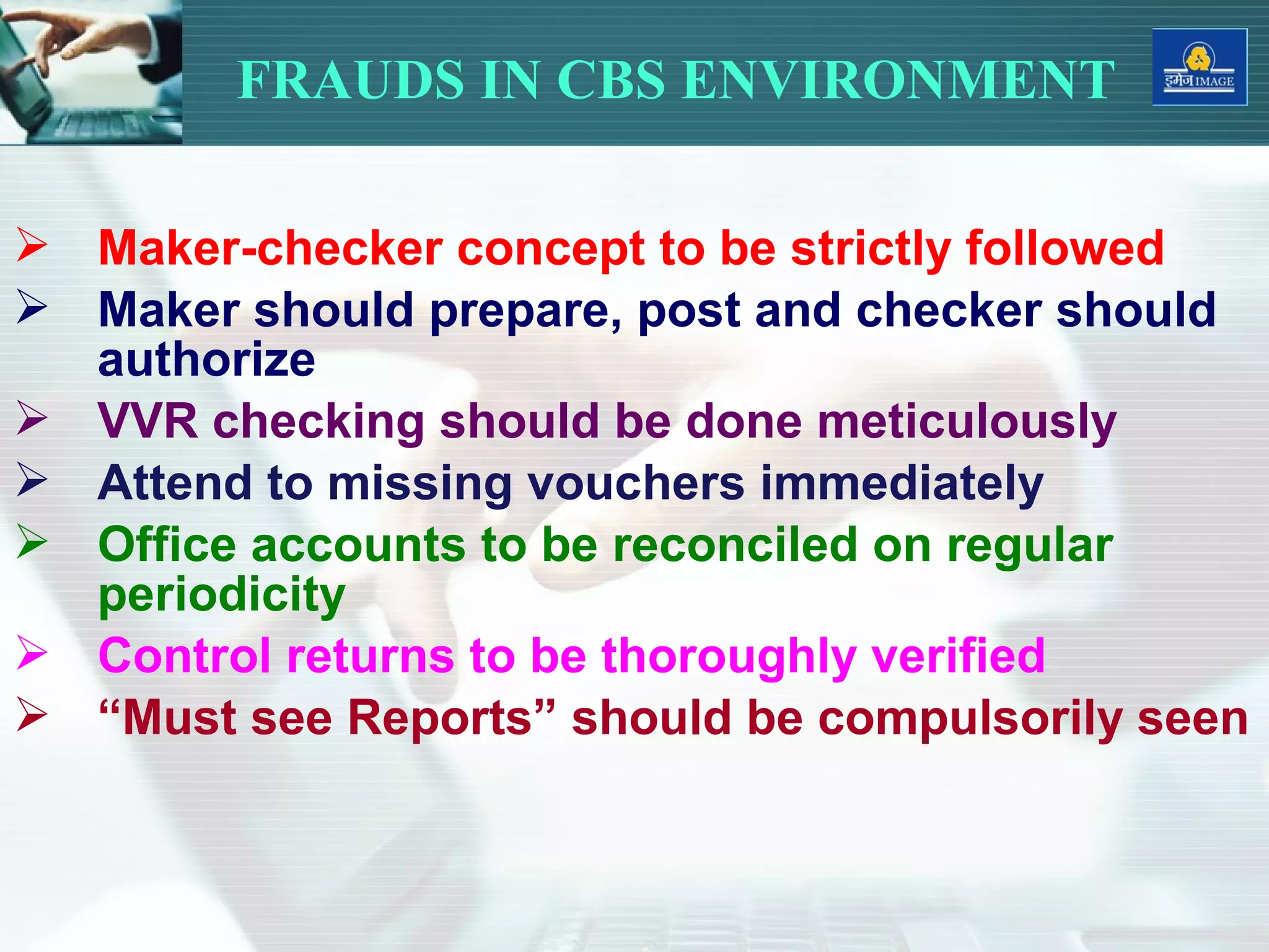  Maker-checker concept to be strictly followed
 Maker should prepare, post and checker should
authorize
 VVR checking should be done meticulously
 Attend to missing vouchers immediately
 Office accounts to be reconciled on regular
periodicity
 Control returns to be thoroughly verified
 “Must see Reports” should be compulsorily seen
FRAUDS IN CBS ENVIRONMENT
 