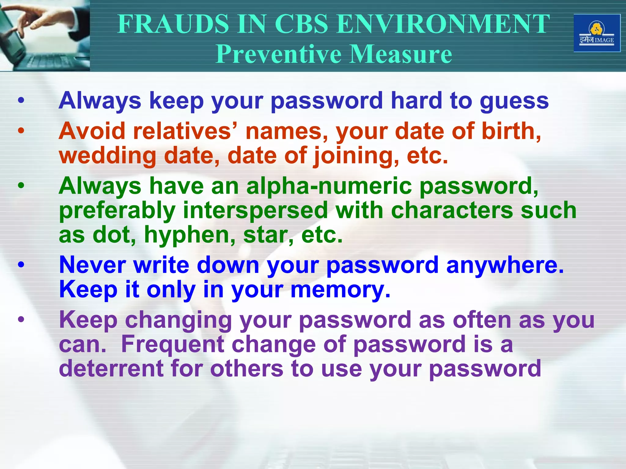 • Always keep your password hard to guess
• Avoid relatives’ names, your date of birth,
wedding date, date of joining, etc.
• Always have an alpha-numeric password,
preferably interspersed with characters such
as dot, hyphen, star, etc.
• Never write down your password anywhere.
Keep it only in your memory.
• Keep changing your password as often as you
can. Frequent change of password is a
deterrent for others to use your password
FRAUDS IN CBS ENVIRONMENT
Preventive Measure
 