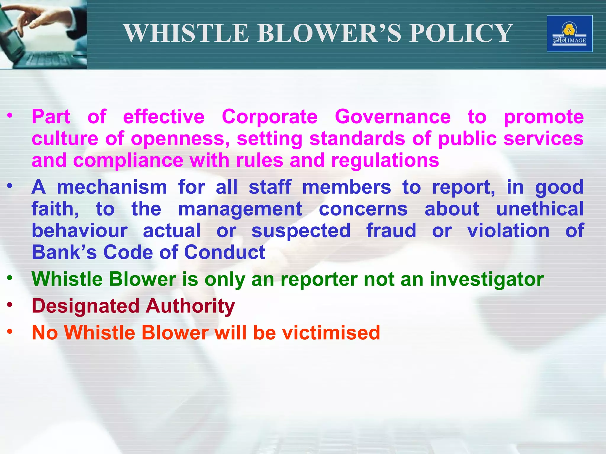 • Part of effective Corporate Governance to promote
culture of openness, setting standards of public services
and compliance with rules and regulations
• A mechanism for all staff members to report, in good
faith, to the management concerns about unethical
behaviour actual or suspected fraud or violation of
Bank’s Code of Conduct
• Whistle Blower is only an reporter not an investigator
• Designated Authority
• No Whistle Blower will be victimised
WHISTLE BLOWER’S POLICY
 