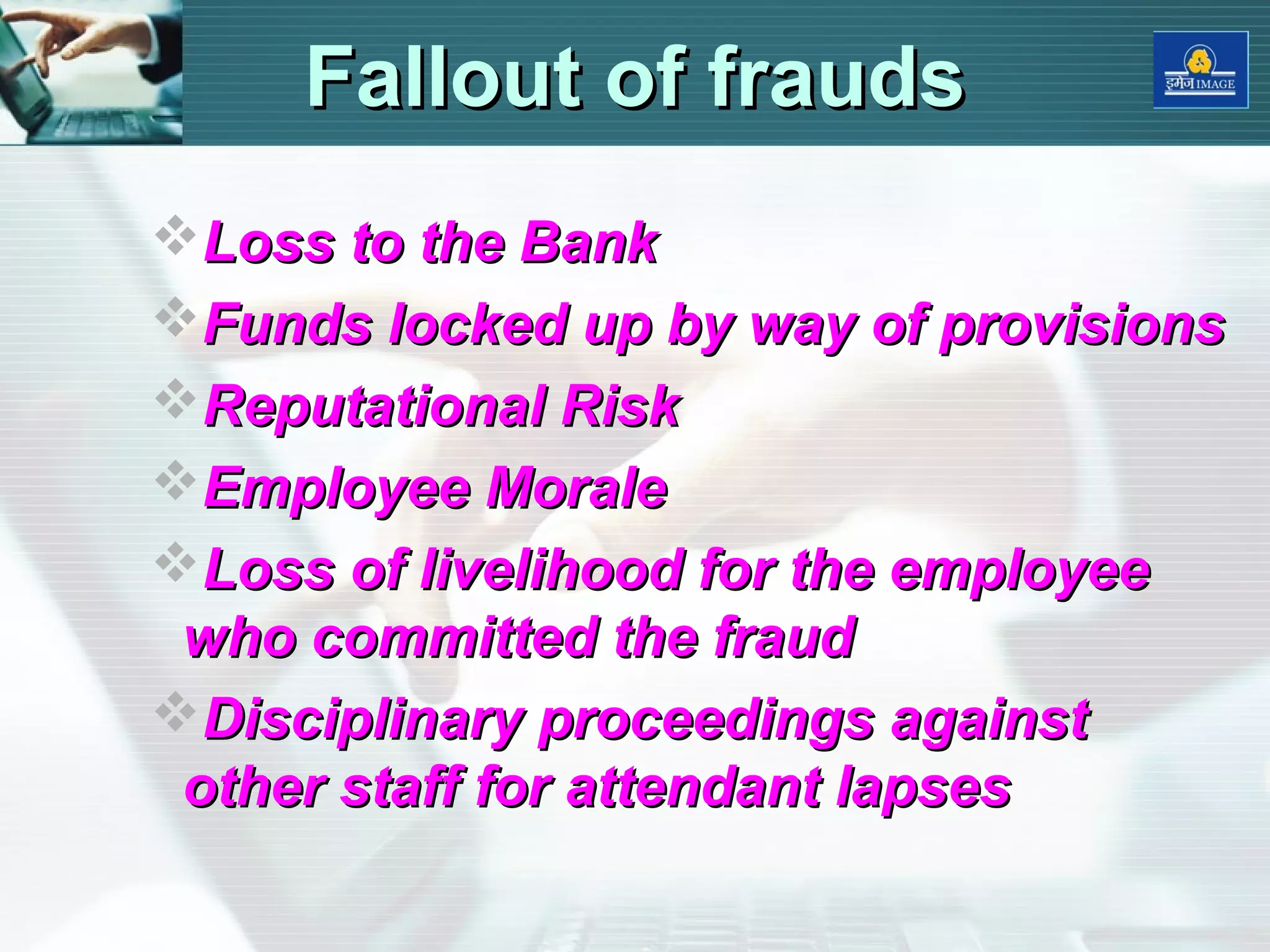 Fallout of fraudsFallout of frauds
Loss to the BankLoss to the Bank
Funds locked up by way of provisionsFunds locked up by way of provisions
Reputational RiskReputational Risk
Employee MoraleEmployee Morale
Loss of livelihood for the employeeLoss of livelihood for the employee
who committed the fraudwho committed the fraud
Disciplinary proceedings againstDisciplinary proceedings against
other staff for attendant lapsesother staff for attendant lapses
 