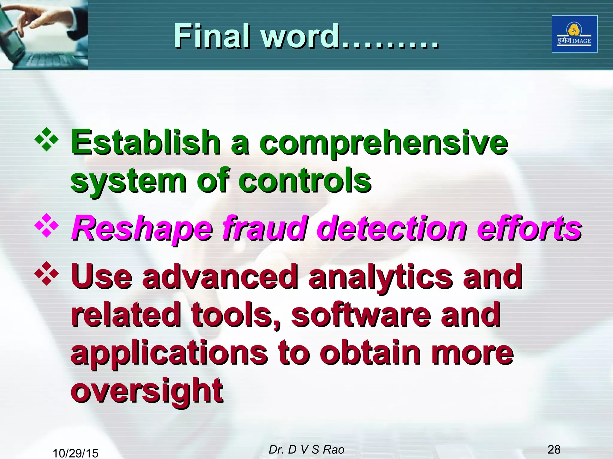 10/29/15 Dr. D V S Rao 28
Final word………Final word………
 Establish a comprehensiveEstablish a comprehensive
system of controlssystem of controls
 Reshape fraud detection effortsReshape fraud detection efforts
 Use advanced analytics andUse advanced analytics and
related tools, software andrelated tools, software and
applications to obtain moreapplications to obtain more
oversightoversight
 