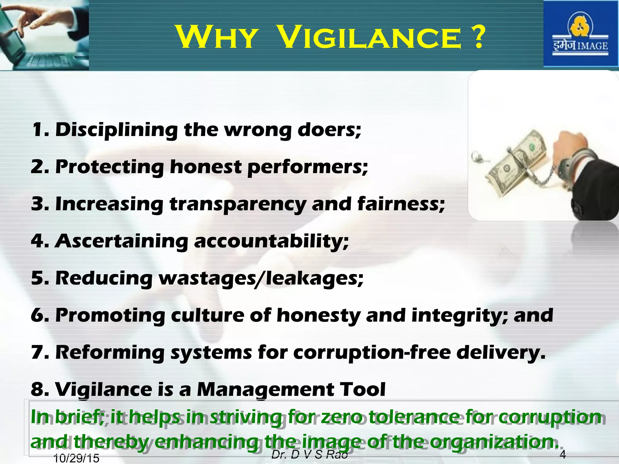 10/29/15 Dr. D V S Rao 4
Why Vigilance ?
1. Disciplining the wrong doers;
2. Protecting honest performers;
3. Increasing transparency and fairness;
4. Ascertaining accountability;
5. Reducing wastages/leakages;
6. Promoting culture of honesty and integrity; and
7. Reforming systems for corruption-free delivery.
8. Vigilance is a Management Tool
In brief; it helps in striving for zero tolerance for corruption
and thereby enhancing the image of the organization.
In brief; it helps in striving for zero tolerance for corruption
and thereby enhancing the image of the organization.
 