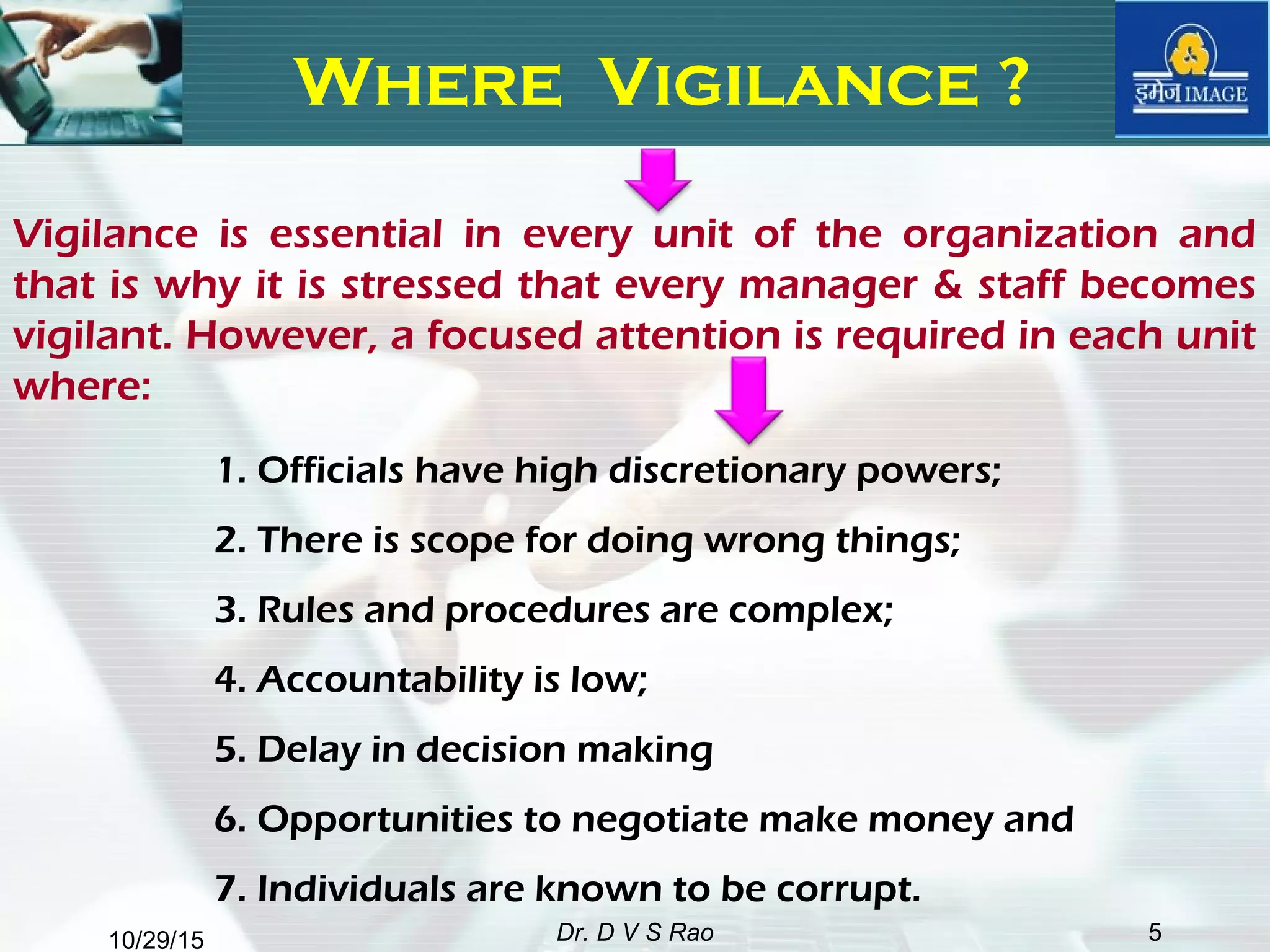 10/29/15 Dr. D V S Rao 5
Where Vigilance ?
Vigilance is essential in every unit of the organization and
that is why it is stressed that every manager & staff becomes
vigilant. However, a focused attention is required in each unit
where:
1. Officials have high discretionary powers;
2. There is scope for doing wrong things;
3. Rules and procedures are complex;
4. Accountability is low;
5. Delay in decision making
6. Opportunities to negotiate make money and
7. Individuals are known to be corrupt.
 