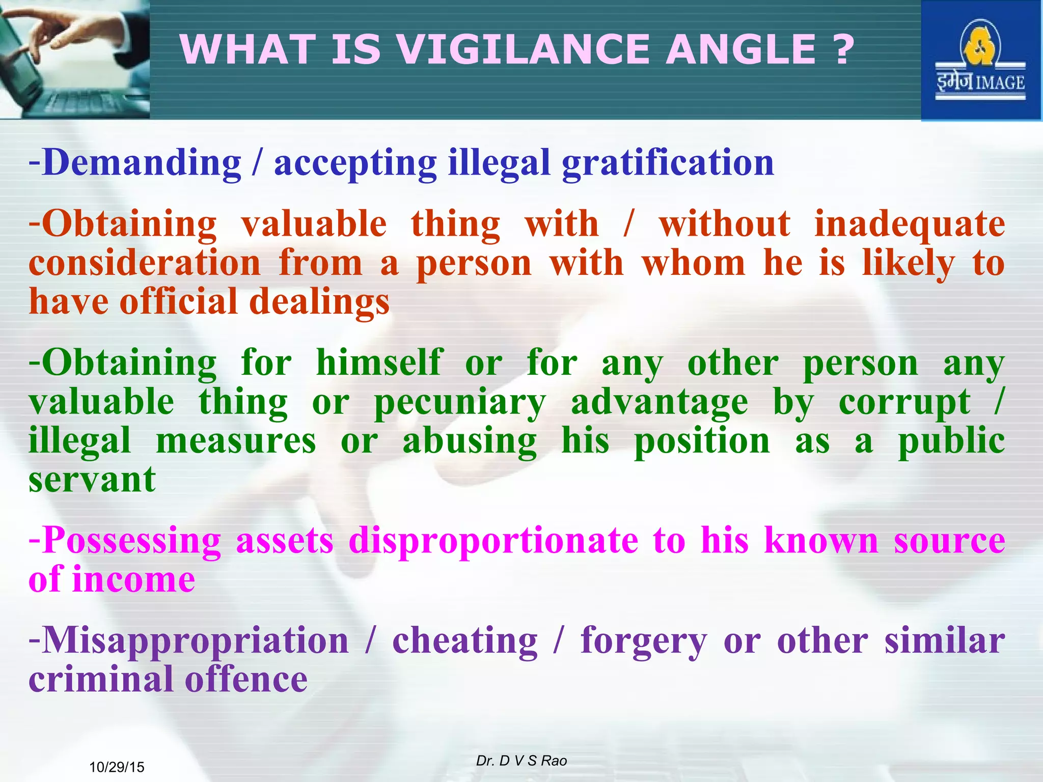 10/29/15 Dr. D V S Rao
WHAT IS VIGILANCE ANGLE ?
-Demanding / accepting illegal gratification
-Obtaining valuable thing with / without inadequate
consideration from a person with whom he is likely to
have official dealings
-Obtaining for himself or for any other person any
valuable thing or pecuniary advantage by corrupt /
illegal measures or abusing his position as a public
servant
-Possessing assets disproportionate to his known source
of income
-Misappropriation / cheating / forgery or other similar
criminal offence
 