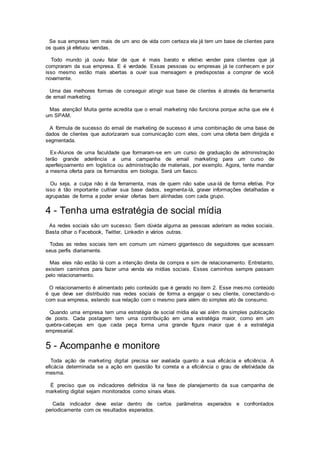 Se sua empresa tem mais de um ano de vida com certeza ela já tem um base de clientes para
os quais já efetuou vendas.
Todo mundo já ouviu falar de que é mais barato e efetivo vender para clientes que já
compraram da sua empresa. E é verdade. Essas pessoas ou empresas já te conhecem e por
isso mesmo estão mais abertas a ouvir sua mensagem e predispostas a comprar de você
novamente.
Uma das melhores formas de conseguir atingir sua base de clientes é através da ferramenta
de email marketing.
Mas atenção! Muita gente acredita que o email marketing não funciona porque acha que ele é
um SPAM.
A fórmula de sucesso do email de marketing de sucesso é uma combinação de uma base de
dados de clientes que autorizaram sua comunicação com eles, com uma oferta bem dirigida e
segmentada.
Ex-Alunos de uma faculdade que formaram-se em um curso de graduação de administração
terão grande aderência a uma campanha de email marketing para um curso de
aperfeiçoamento em logística ou administração de materiais, por exemplo. Agora, tente mandar
a mesma oferta para os formandos em biologia. Será um fiasco.
Ou seja, a culpa não é da ferramenta, mas de quem não sabe usa-lá de forma efetiva. Por
isso é tão importante cultivar sua base dados, segmenta-lá, gravar informações detalhadas e
agrupadas de forma a poder enviar ofertas bem alinhadas com cada grupo.
4 - Tenha uma estratégia de social mídia
As redes sociais são um sucesso. Sem dúvida alguma as pessoas aderiram as redes sociais.
Basta olhar o Facebook, Twitter, Linkedin e vários outras.
Todas as redes sociais tem em comum um número gigantesco de seguidores que acessam
seus perfis diariamente.
Mas eles não estão lá com a intenção direta de compra e sim de relacionamento. Entretanto,
existem caminhos para fazer uma venda via mídias sociais. Esses caminhos sempre passam
pelo relacionamento.
O relacionamento é alimentado pelo conteúdo que é gerado no item 2. Esse mesmo conteúdo
é que deve ser distribuído nas redes sociais de forma a engajar o seu cliente, conectando-o
com sua empresa, estendo sua relação com o mesmo para além do simples ato de consumo.
Quando uma empresa tem uma estratégia de social mídia ela vai além da simples publicação
de posts. Cada postagem tem uma contribuição em uma estratégia maior, como em um
quebra-cabeças em que cada peça forma uma grande figura maior que é a estratégia
empresarial.
5 - Acompanhe e monitore
Toda ação de marketing digital precisa ser avaliada quanto a sua eficácia e eficiência. A
eficácia determinada se a ação em questão foi correta e a eficiência o grau de efetividade da
mesma.
É preciso que os indicadores definidos lá na fase de planejamento da sua campanha de
marketing digital sejam monitorados como sinais vitais.
Cada indicador deve estar dentro de certos parâmetros esperados e confrontados
periodicamente com os resultados esperados.
 