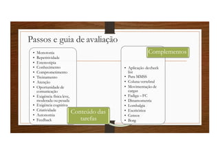 Passos e guia de avaliação
• Monotonia
• Repetitividade
• Estereotipia
• Conhecimento
• Comprometimento
• Treinamento
• Atenção
• Oportunidade de
comunicação
• Exigência física leve,
moderada ou pesada
• Exigência cognitiva
• Criatividade
• Autonomia
• Feedback
Conteúdo das
tarefas
• Aplicação decheck
list
• Para MMSS
• Coluna vertebral
• Movimentação de
cargas
• Fadiga –FC
• Dinamometria
• Lombalgia
• Escritórios
• Censos
• Borg
Complementos
 