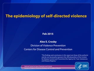 The epidemiology of self-directed violence
Alex E. Crosby
Division of Violence Prevention
Centers for Disease Control and Prevention
Feb 2015
National Center for Injury Prevention and Control
Division of Violence Prevention/Etiology and Surveillance Branch
"The findings and conclusions in this report are those of the author(s)
and do not necessarily represent the official position of the Centers
for Disease Control and Prevention/the Agency for Toxic Substances
and Disease Registry.”
 