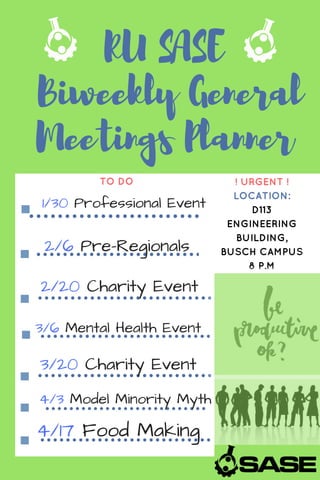 RU SASE
Biweekly General
Meetings Planner
TO DO ! URGENT !
LOCATION:
D113
ENGINEERING
BUILDING,
BUSCH CAMPUS
8 P.M
1/30 Professional Event
2/6 Pre-Regionals
2/20 Charity Event
3/6 Mental Health Event
3/20 Charity Event
4/3 Model Minority Myth
4/17 Food Making
 