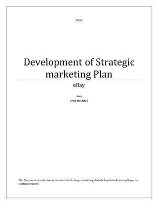 EBAY
Development of Strategic
marketing Plan
eBay
mus
[Pick the date]
ThisDocumentincludestwotasksaboutthe Strategicmarketingplanof eBaywhile AcquiringSkype for
strategicreasons
 