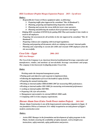 HSE Coordinator (Prophet Mosque Expansion Project) 2015 – Up tell now
Duties:-
- Responsible for Cranes & Heavy equipment safety as following:-
1- Preparing traffic plan (approved by consultant "Dar Al-Handasah").
2- Planning, preparing and implementing Inspection checklists.
3- Planning and execute the rescue drills for tower crane operators.
4- Planning and following the medical check of operators and riggers.
- Helping HSE consultant (CONSUS) for putting HSE Plan and translate it into Arabic to
reach to all employees.
- Preparing risk assessment for all activities in the site (approved by consultant "Dar Al-
Handasah").
- Preparing evidences for complying with local legal regulations.
- Planning and preparing all documents which are relating to external / internal audits
- Planning and cooperating to execute fire drills and evacuate 6500 employees from the
site successfully.
Coca Cola – Egypt 2006 -2011
HSE Area Manager
The Coca-Cola Company is an American historical multinational beverage corporation and
manufacturer, retailer, and marketer of non-alcoholic beverage concentrates and syrups.
The company is best known for its flagship product Coca-Cola.
Duties:
Working under the integrated management system
 Putting goals and objectives and cooperate to implement them.
 Following the implantation of Coca-Cola health & safety (S.O.Ps).
 Preparing the annual training plan.
 Working as internal auditor OHSAS18001:2007 for measuring HSE performance.
 Working as internal auditor ISO 14001 for measuring environmental performance
 working as internal auditor ISO 9001.
 Preparing J.H.A for all activities.
 Management representative in external OHSAS 18001 audit.
 Complying with Co-Cola company requirements.
Hassan Alaam Sons (Cairo North Power station Project) 2003-2005
Hassan Alaam Construction is one of the largest general contracting companies in Egypt. It
was founded in 1936 as a Contractor. It is widely recognised as an early pioneer of Egypt’s
modern construction sector
Duties:-
- Assists HSE Manager in the formulation and development of safety programs in the
Plants. Includes ensuring the availability of safety manuals, work at height area
instructions, safety materials, safety publications and posters.
 