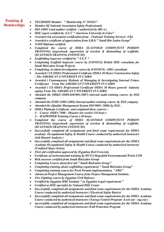 Training &
Memberships
 TECHIOSH Member " Membership Nº 181023"
 Member Of National Association Safety Professionals
 ISO 14001 Lead auditor certified. ( authorized by IRCA )
 HSE expert certified by A.U.C " American University in Cairo"
 Awarded risk assessment certification from (National Training Services -UK).
 Awarded a certificate of appreciation from S.B.G " Saudi Bin Laden Group"
 NASP Diploma certified.
 Completed the course of OSHA SCAFFOLD COMPETENT PERSON
TRAINING) inspection& supervision of erection & dismantling of scaffolds.
(SCAFFOLD TRAINING INSTITUTE)
 Scaffolding inspector certified by " T.U.V "
 Completing Scaffold inspector course by (CONSUS) British HSE consultant for
Saudi BinLaden Group Projects.
 Completing Accident investigation course by (CONSUS) –SBG consultant
 Awarded ( US OSHA Professional Certificate OSHA 30 Hours Construction Safety
- The AMERICAN UNIVERSITY IN CAIRO
 Awarded ( Contemporary Methods of Managing & Investigating Internal Crimes
Certificate) From The AMERICAN UNIVERSITY IN CAIRO
 Awarded ( US OSHA Professional Certificate OSHA 30 Hours general industry
safety) From The AMERICAN UNIVERSITY IN CAIRO
 Attended the OH&S (OHSAS81001:2007) internal audit training course. by SGS
company
 Attended the (EMS 14001:2004) internal auditor training course. by SGS company
 Attended the (Quality Management System ISO 9001: 2008) by SGS .
 OSHA Platinum Certificate and completed these courses :
1- Course OSHA 7600 – Disaster site worker (16 hour )
2- HAZWOPER Training Course ( 40 hour)
 Completed the course of OSHA SCAFFOLD COMPETENT PERSON
TRAINING) inspection& supervision of erection & dismantling of scaffolds.
(SCAFFOLD TRAINING INSTITUTE)
 Successfully completed all assignments and final exam requirements for OSHA
academy Occupational Safety & Health Course conducted by authorized instructor
(Job Hazard Analysis )
 Successfully completed all assignments and final exam requirements for the OSHA
Academy Occupational Safety & Health Course conducted by authorized instructor
(Confined Space Entry).
 First aid certification approved by (Egyptian Red Crescent).
 Certificate of environmental training by HUTA Hegerfeld Environmental Works LTD
 Risk assessor certified from Saudi BinLaden Group
 Completing Course about first aid " Saudi BinLaden Group"
 Completing training about scaffolding requirement " Saudi BinLaden Group"
 Completing training course for Work Permits implementation. " SBG"
 Advanced Project Management Course from Project Management Institute.
 Fire Fighting course by Egyptian Civil Defence.
 Certified by Egyptian HSE Institute " as Egyptian Legal requirement "
 Certified as HSE specialist by National HSE Center
 Successfully completed all assignments and final exam requirements for the OSHA Academy
Course conducted by authorized instructor ( Electrical Safety Basics)
 Successfully completed all assignments and final exam requirements for the OSHA Academy
Course conducted by authorized instructor ( Energy Control Program- Lock out – tag out )
 successfully completed all assignments and final exam requirements for the OSHA Academy
Course conducted by authorized instructor (Fall Protection Program
 