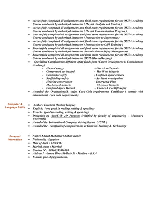  successfully completed all assignments and final exam requirements for the OSHA Academy
Course conducted by authorized instructor ( Hazard Analysis and Control )
 successfully completed all assignments and final exam requirements for the OSHA Academy
Course conducted by authorized instructor ( Hazard Communication Program )
 successfully completed all assignments and final exam requirements for the OSHA Academy
Course conducted by authorized instructor ( Introduction to Ergonomics)
 successfully completed all assignments and final exam requirements for the OSHA Academy
Course conducted by authorized instructor ( Introduction to OSH Training )
 Successfully completed all assignments and final exam requirements for the OSHA Academy
Course conducted by authorized instructor (Introduction to Safety Management).
 Successfully completed all assignments and final exam requirements for the OSHA Academy
Course conducted by authorized instructor (OSHA Recordkeeping).
 Specialized Certificates in different safety fields from (Career Development & Consultations
Academy)
- Hazard energy - Electrical Hazards
- Compressed gas hazard - Hot Work Hazards
- Contractor safety - Confined Space Hazard
- Scaffoldings safety - Accident investigation
- Hearing conservation - Emergency Plan
- Mechanical Hazards - Chemical Hazards
- Confined Space Hazard - Cranes & Forklift Safety
 Awarded the Occupational& safety Coca-Cola requirements Certificate ( comply with
international coca cola requirements)
 Arabic : Excellent (Mother langue)
 English: (very good in reading, writing & speaking)
 French : (good in reading, writing & speaking)
 Designing by AutoCAD 2D Program (certified by faculty of engineering – Mansoura
University).
 Awarded the International Computer driving license ( ICDL )
 Awarded the certificate of computer skills at Orascom Training & Technology
 Name: Khaled Mohamed Shaban Kamel
 Nationality : Egyptian
 Date of Birth : 22/6/1982
 Marital status : Married
 Contact Nº : 00966535401004
 Address1 : Asmaa Bint-Abi-Bakr St – Madina – K.S.A
 E-mail: qhse.sbg@gmail.com.
Computer &
Language Skills
Personal
Information
 