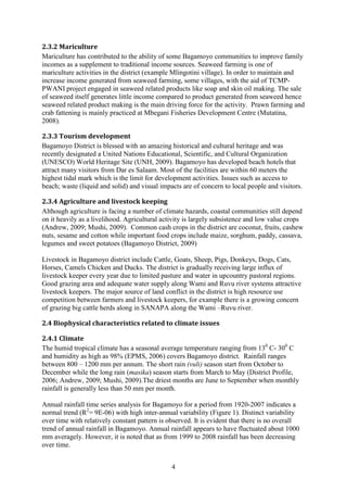 4
2.3.2 Mariculture
Mariculture has contributed to the ability of some Bagamoyo communities to improve family
incomes as a supplement to traditional income sources. Seaweed farming is one of
mariculture activities in the district (example Mlingotini village). In order to maintain and
increase income generated from seaweed farming, some villages, with the aid of TCMP-
PWANI project engaged in seaweed related products like soap and skin oil making. The sale
of seaweed itself generates little income compared to product generated from seaweed hence
seaweed related product making is the main driving force for the activity. Prawn farming and
crab fattening is mainly practiced at Mbegani Fisheries Development Centre (Mutatina,
2008).
2.3.3 Tourism development
Bagamoyo District is blessed with an amazing historical and cultural heritage and was
recently designated a United Nations Educational, Scientific, and Cultural Organization
(UNESCO) World Heritage Site (UNH, 2009). Bagamoyo has developed beach hotels that
attract many visitors from Dar es Salaam. Most of the facilities are within 60 meters the
highest tidal mark which is the limit for development activities. Issues such as access to
beach; waste (liquid and solid) and visual impacts are of concern to local people and visitors.
2.3.4 Agriculture and livestock keeping
Although agriculture is facing a number of climate hazards, coastal communities still depend
on it heavily as a livelihood. Agricultural activity is largely subsistence and low value crops
(Andrew, 2009; Mushi, 2009). Common cash crops in the district are coconut, fruits, cashew
nuts, sesame and cotton while important food crops include maize, sorghum, paddy, cassava,
legumes and sweet potatoes (Bagamoyo District, 2009)
Livestock in Bagamoyo district include Cattle, Goats, Sheep, Pigs, Donkeys, Dogs, Cats,
Horses, Camels Chicken and Ducks. The district is gradually receiving large influx of
livestock keeper every year due to limited pasture and water in upcountry pastoral regions.
Good grazing area and adequate water supply along Wami and Ruvu river systems attractive
livestock keepers. The major source of land conflict in the district is high resource use
competition between farmers and livestock keepers, for example there is a growing concern
of grazing big cattle herds along in SANAPA along the Wami –Ruvu river.
2.4 Biophysical characteristics related to climate issues
2.4.1 Climate
The humid tropical climate has a seasonal average temperature ranging from 130
C- 300
C
and humidity as high as 98% (EPMS, 2006) covers Bagamoyo district. Rainfall ranges
between 800 – 1200 mm per annum. The short rain (vuli) season start from October to
December while the long rain (masika) season starts from March to May (District Profile,
2006; Andrew, 2009; Mushi, 2009).The driest months are June to September when monthly
rainfall is generally less than 50 mm per month.
Annual rainfall time series analysis for Bagamoyo for a period from 1920-2007 indicates a
normal trend (R2
= 9E-06) with high inter-annual variability (Figure 1). Distinct variability
over time with relatively constant pattern is observed. It is evident that there is no overall
trend of annual rainfall in Bagamoyo. Annual rainfall appears to have fluctuated about 1000
mm averagely. However, it is noted that as from 1999 to 2008 rainfall has been decreasing
over time.
 