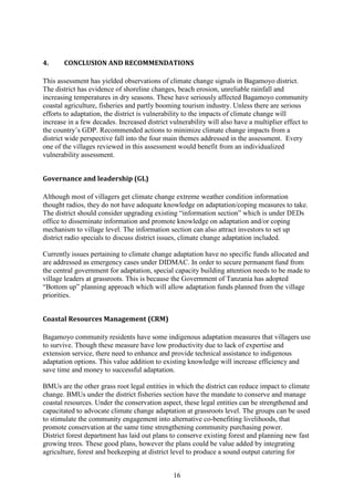 16
4. CONCLUSION AND RECOMMENDATIONS
This assessment has yielded observations of climate change signals in Bagamoyo district.
The district has evidence of shoreline changes, beach erosion, unreliable rainfall and
increasing temperatures in dry seasons. These have seriously affected Bagamoyo community
coastal agriculture, fisheries and partly booming tourism industry. Unless there are serious
efforts to adaptation, the district is vulnerability to the impacts of climate change will
increase in a few decades. Increased district vulnerability will also have a multiplier effect to
the country’s GDP. Recommended actions to minimize climate change impacts from a
district wide perspective fall into the four main themes addressed in the assessment. Every
one of the villages reviewed in this assessment would benefit from an individualized
vulnerability assessment.
Governance and leadership (GL)
Although most of villagers get climate change extreme weather condition information
thought radios, they do not have adequate knowledge on adaptation/coping measures to take.
The district should consider upgrading existing “information section” which is under DEDs
office to disseminate information and promote knowledge on adaptation and/or coping
mechanism to village level. The information section can also attract investors to set up
district radio specials to discuss district issues, climate change adaptation included.
Currently issues pertaining to climate change adaptation have no specific funds allocated and
are addressed as emergency cases under DIDMAC. In order to secure permanent fund from
the central government for adaptation, special capacity building attention needs to be made to
village leaders at grassroots. This is because the Government of Tanzania has adopted
“Bottom up” planning approach which will allow adaptation funds planned from the village
priorities.
Coastal Resources Management (CRM)
Bagamoyo community residents have some indigenous adaptation measures that villagers use
to survive. Though these measure have low productivity due to lack of expertise and
extension service, there need to enhance and provide technical assistance to indigenous
adaptation options. This value addition to existing knowledge will increase efficiency and
save time and money to successful adaptation.
BMUs are the other grass root legal entities in which the district can reduce impact to climate
change. BMUs under the district fisheries section have the mandate to conserve and manage
coastal resources. Under the conservation aspect, these legal entities can be strengthened and
capacitated to advocate climate change adaptation at grassroots level. The groups can be used
to stimulate the community engagement into alternative co-benefiting livelihoods, that
promote conservation at the same time strengthening community purchasing power.
District forest department has laid out plans to conserve existing forest and planning new fast
growing trees. These good plans, however the plans could be value added by integrating
agriculture, forest and beekeeping at district level to produce a sound output catering for
 