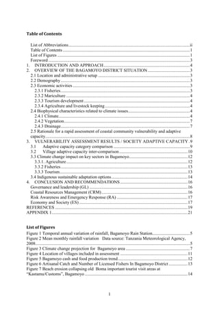 1
Table of Contents
List of Abbreviations..............................................................................................................ii
Table of Contents ...................................................................................................................1
List of Figures ........................................................................................................................1
Foreword ................................................................................................................................3
1. INTRODUCTION AND APPROACH..............................................................................4
2. OVERVIEW OF THE BAGAMOYO DISTRICT SITUATION ......................................3
2.1 Location and administrative setup ...................................................................................3
2.2 Demography.....................................................................................................................3
2.3 Economic activities ..........................................................................................................3
2.3.1 Fisheries.....................................................................................................................3
2.3.2 Mariculture ................................................................................................................4
2.3.3 Tourism development................................................................................................4
2.3.4 Agriculture and livestock keeping.............................................................................4
2.4 Biophysical characteristics related to climate issues........................................................4
2.4.1 Climate.......................................................................................................................4
2.4.2 Vegetation..................................................................................................................7
2.4.3 Drainage.....................................................................................................................7
2.5 Rationale for a rapid assessment of coastal community vulnerability and adaptive
capacity...................................................................................................................................8
3. VULNERABILITY ASSESSMENT RESULTS / SOCIETY ADAPTIVE CAPACITY.9
3.1 Adaptive capacity category comparison .....................................................................9
3.2 Village adaptive capacity inter-comparison..............................................................10
3.3 Climate change impact on key sectors in Bagamoyo.....................................................12
3.3.1. Agriculture..............................................................................................................12
3.3.2 Fisheries...................................................................................................................13
3.3.3 Tourism....................................................................................................................13
3.4 Indigenous sustainable adaptation options.....................................................................14
4. CONCLUSION AND RECOMMENDATIONS .............................................................16
Governance and leadership (GL) .........................................................................................16
Coastal Resources Management (CRM)..............................................................................16
Risk Awareness and Emergency Response (RA) ................................................................17
Economy and Society (ES) ..................................................................................................17
REFERENCES ........................................................................................................................19
APPENDIX 1...........................................................................................................................21
List of Figures
Figure 1 Temporal annual variation of rainfall, Bagamoyo Rain Station..................................5
Figure 2 Mean monthly rainfall variation Data source: Tanzania Meteorological Agency,
2008............................................................................................................................................5
Figure 3 Climate change projection for Bagamoyo area ..........................................................7
Figure 4 Location of villages included in assessment .............................................................11
Figure 5 Bagamoyo cash and food production trend...............................................................12
Figure 6 Artisanal Catch and Number of Licensed Fishers In Bagamoyo District .................13
Figure 7 Beach erosion collapsing old Boma important tourist visit areas at
“Kastamu/Customs”, Bagamoyo .............................................................................................14
 