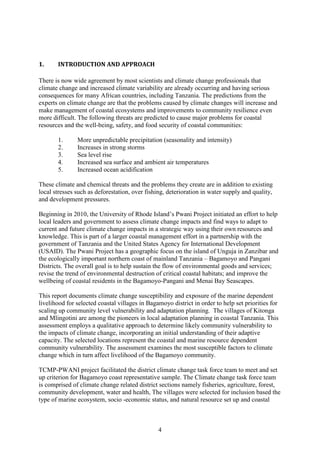 4
1. INTRODUCTION AND APPROACH
There is now wide agreement by most scientists and climate change professionals that
climate change and increased climate variability are already occurring and having serious
consequences for many African countries, including Tanzania. The predictions from the
experts on climate change are that the problems caused by climate changes will increase and
make management of coastal ecosystems and improvements to community resilience even
more difficult. The following threats are predicted to cause major problems for coastal
resources and the well-being, safety, and food security of coastal communities:
1. More unpredictable precipitation (seasonality and intensity)
2. Increases in strong storms
3. Sea level rise
4. Increased sea surface and ambient air temperatures
5. Increased ocean acidification
These climate and chemical threats and the problems they create are in addition to existing
local stresses such as deforestation, over fishing, deterioration in water supply and quality,
and development pressures.
Beginning in 2010, the University of Rhode Island’s Pwani Project initiated an effort to help
local leaders and government to assess climate change impacts and find ways to adapt to
current and future climate change impacts in a strategic way using their own resources and
knowledge. This is part of a larger coastal management effort in a partnership with the
government of Tanzania and the United States Agency for International Development
(USAID). The Pwani Project has a geographic focus on the island of Unguja in Zanzibar and
the ecologically important northern coast of mainland Tanzania – Bagamoyo and Pangani
Districts. The overall goal is to help sustain the flow of environmental goods and services;
revise the trend of environmental destruction of critical coastal habitats; and improve the
wellbeing of coastal residents in the Bagamoyo-Pangani and Menai Bay Seascapes.
This report documents climate change susceptibility and exposure of the marine dependent
livelihood for selected coastal villages in Bagamoyo district in order to help set priorities for
scaling up community level vulnerability and adaptation planning. The villages of Kitonga
and Mlingotini are among the pioneers in local adaptation planning in coastal Tanzania. This
assessment employs a qualitative approach to determine likely community vulnerability to
the impacts of climate change, incorporating an initial understanding of their adaptive
capacity. The selected locations represent the coastal and marine resource dependent
community vulnerability. The assessment examines the most susceptible factors to climate
change which in turn affect livelihood of the Bagamoyo community.
TCMP-PWANI project facilitated the district climate change task force team to meet and set
up criterion for Bagamoyo coast representative sample. The Climate change task force team
is comprised of climate change related district sections namely fisheries, agriculture, forest,
community development, water and health, The villages were selected for inclusion based the
type of marine ecosystem, socio -economic status, and natural resource set up and coastal
 